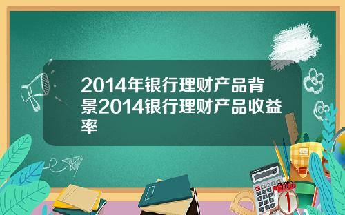 2014年银行理财产品背景2014银行理财产品收益率