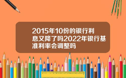 2015年10份的银行利息又降了吗2022年银行基准利率会调整吗