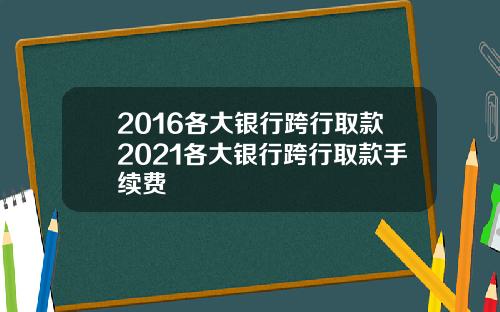 2016各大银行跨行取款2021各大银行跨行取款手续费