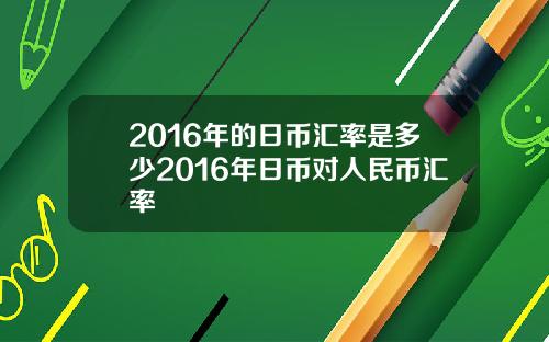 2016年的日币汇率是多少2016年日币对人民币汇率