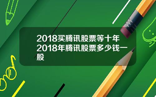 2018买腾讯股票等十年2018年腾讯股票多少钱一股