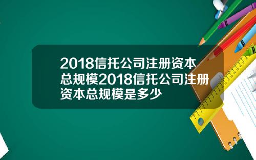 2018信托公司注册资本总规模2018信托公司注册资本总规模是多少