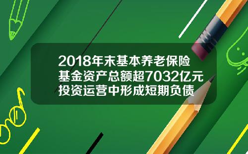 2018年末基本养老保险基金资产总额超7032亿元投资运营中形成短期负债