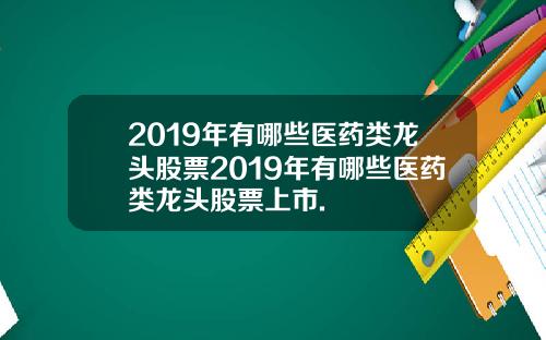 2019年有哪些医药类龙头股票2019年有哪些医药类龙头股票上市.