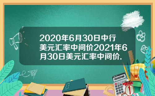 2020年6月30日中行美元汇率中间价2021年6月30日美元汇率中间价.