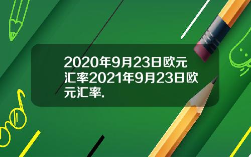 2020年9月23日欧元汇率2021年9月23日欧元汇率.