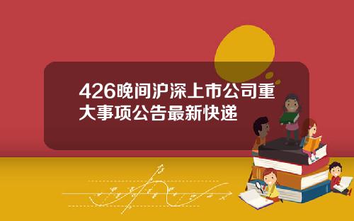 426晚间沪深上市公司重大事项公告最新快递