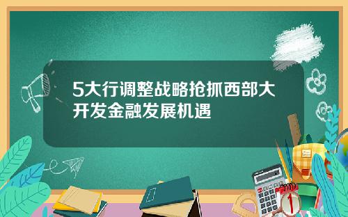 5大行调整战略抢抓西部大开发金融发展机遇