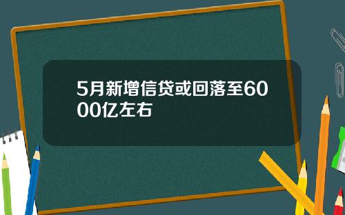 5月新增信贷或回落至6000亿左右