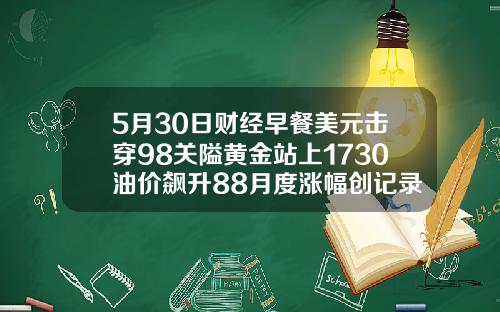 5月30日财经早餐美元击穿98关隘黄金站上1730油价飙升88月度涨幅创记录