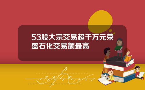 53股大宗交易超千万元荣盛石化交易额最高