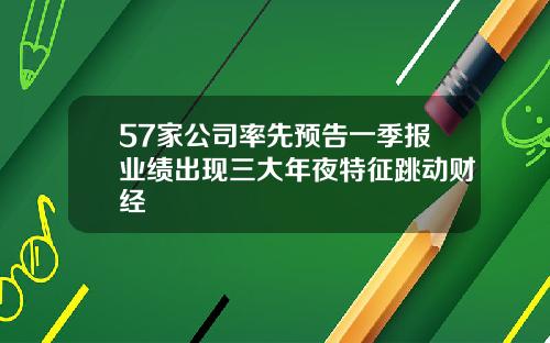 57家公司率先预告一季报业绩出现三大年夜特征跳动财经