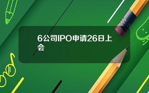 6公司IPO申请26日上会