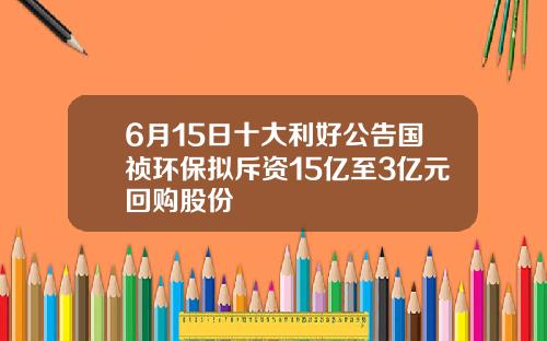 6月15日十大利好公告国祯环保拟斥资15亿至3亿元回购股份