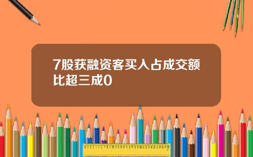 7股获融资客买入占成交额比超三成0