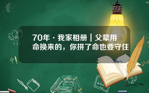 70年·我家相册｜父辈用命换来的，你拼了命也要守住