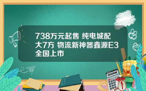 738万元起售 纯电城配大7方 物流新神器鑫源E3全国上市