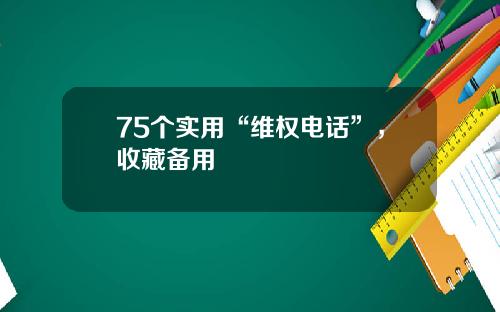 75个实用“维权电话”，收藏备用