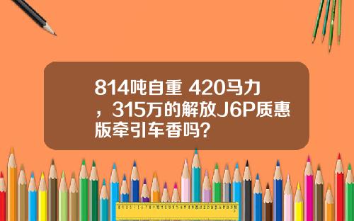 814吨自重+420马力，315万的解放J6P质惠版牵引车香吗？