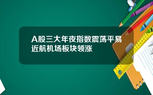 A股三大年夜指数震荡平易近航机场板块领涨