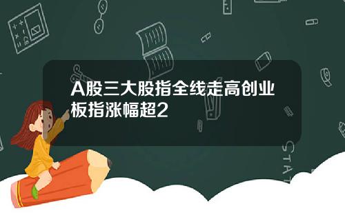 A股三大股指全线走高创业板指涨幅超2