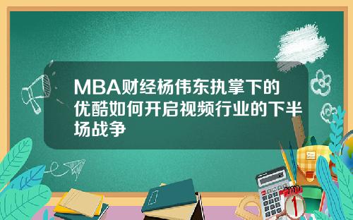 MBA财经杨伟东执掌下的优酷如何开启视频行业的下半场战争