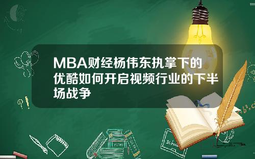 MBA财经杨伟东执掌下的优酷如何开启视频行业的下半场战争