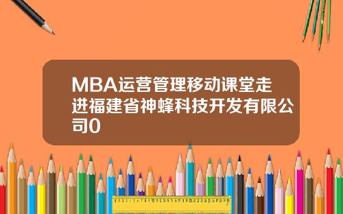 MBA运营管理移动课堂走进福建省神蜂科技开发有限公司0