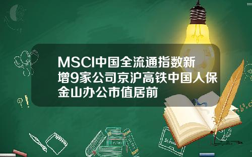 MSCI中国全流通指数新增9家公司京沪高铁中国人保金山办公市值居前