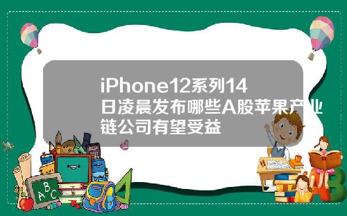 iPhone12系列14日凌晨发布哪些A股苹果产业链公司有望受益