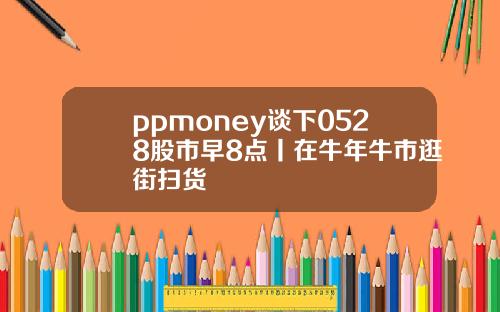 ppmoney谈下0528股市早8点丨在牛年牛市逛街扫货