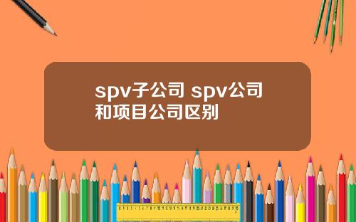 spv子公司 spv公司和项目公司区别