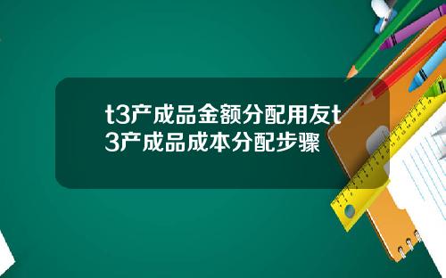 t3产成品金额分配用友t3产成品成本分配步骤