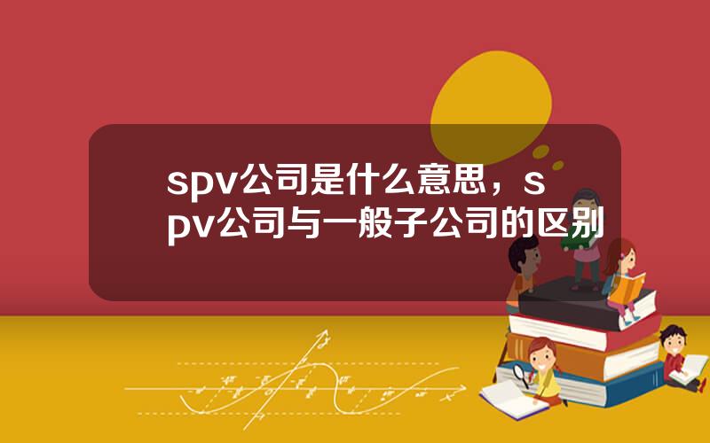 spv公司是什么意思，spv公司与一般子公司的区别