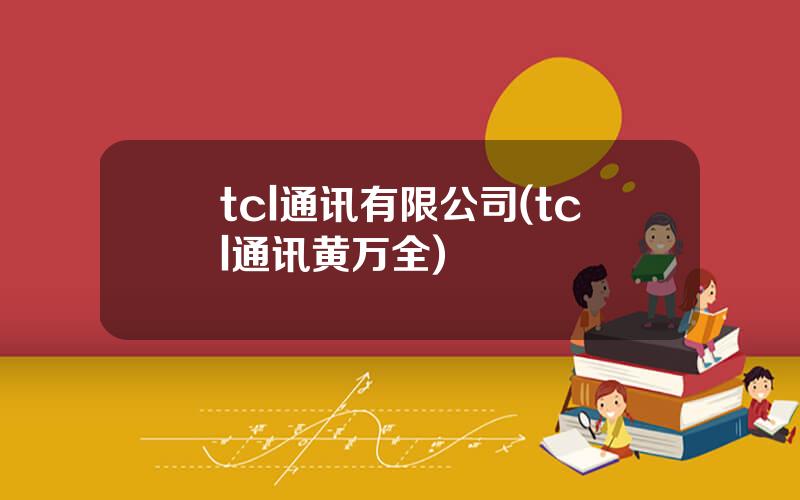 tcl通讯有限公司(tcl通讯黄万全)