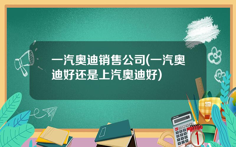 一汽奥迪销售公司(一汽奥迪好还是上汽奥迪好)