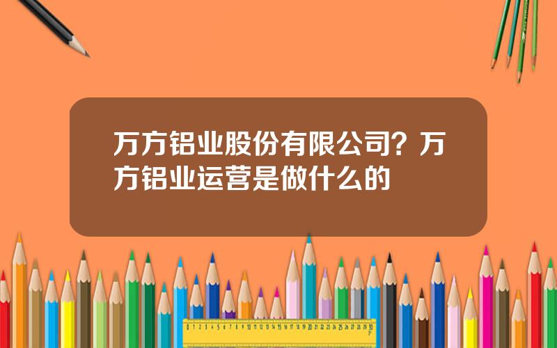 万方铝业股份有限公司？万方铝业运营是做什么的