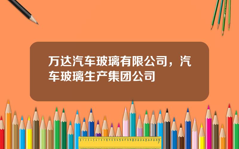 万达汽车玻璃有限公司，汽车玻璃生产集团公司