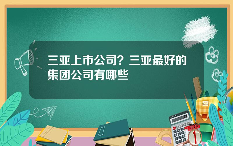 三亚上市公司？三亚最好的集团公司有哪些