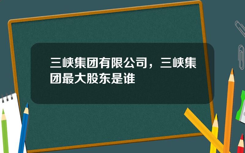 三峡集团有限公司，三峡集团最大股东是谁