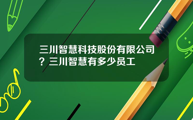 三川智慧科技股份有限公司？三川智慧有多少员工