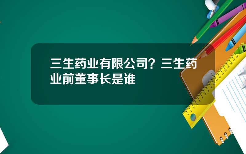 三生药业有限公司？三生药业前董事长是谁