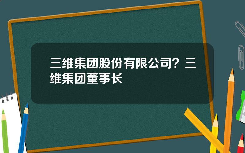 三维集团股份有限公司？三维集团董事长