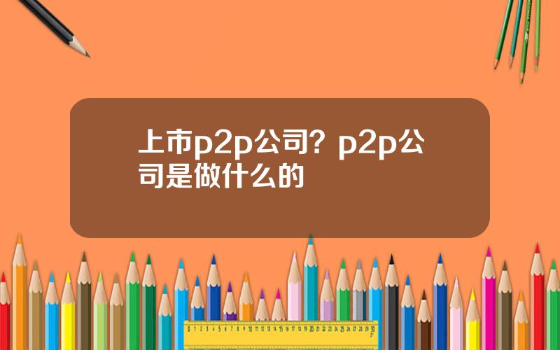 上市p2p公司？p2p公司是做什么的