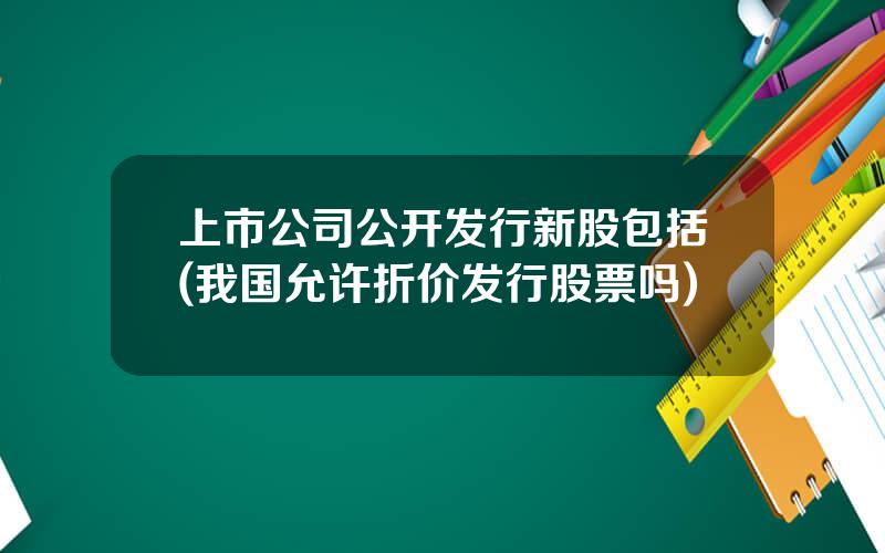 上市公司公开发行新股包括(我国允许折价发行股票吗)