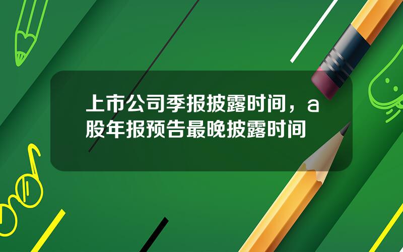 上市公司季报披露时间，a股年报预告最晚披露时间