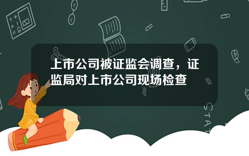 上市公司被证监会调查，证监局对上市公司现场检查