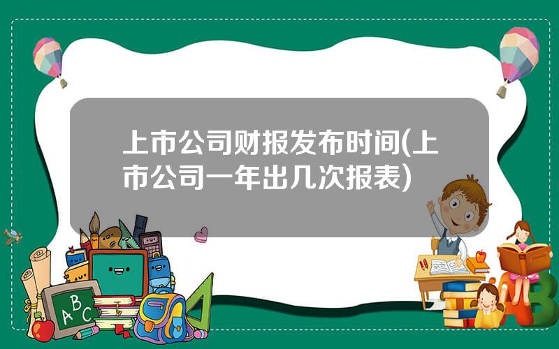 上市公司财报发布时间(上市公司一年出几次报表)