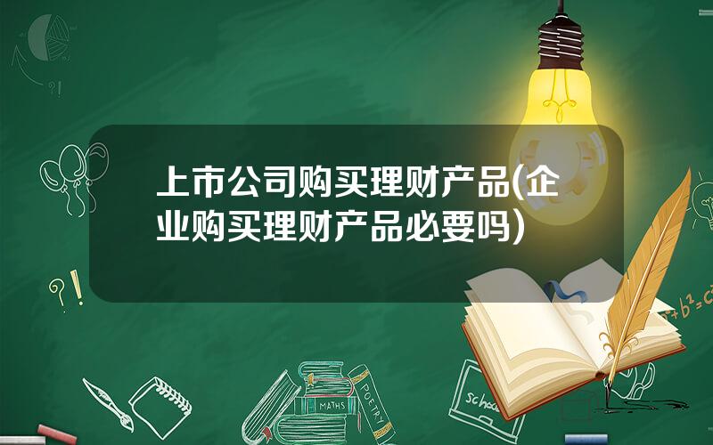 上市公司购买理财产品(企业购买理财产品必要吗)