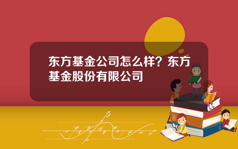 东方基金公司怎么样？东方基金股份有限公司